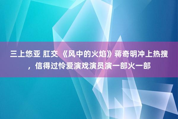 三上悠亚 肛交 《风中的火焰》蒋奇明冲上热搜，信得过怜爱演戏演员演一部火一部