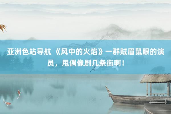 亚洲色站导航 《风中的火焰》一群贼眉鼠眼的演员，甩偶像剧几条街啊！