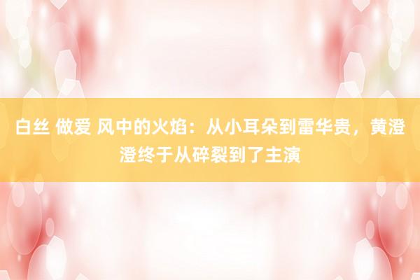 白丝 做爱 风中的火焰：从小耳朵到雷华贵，黄澄澄终于从碎裂到了主演