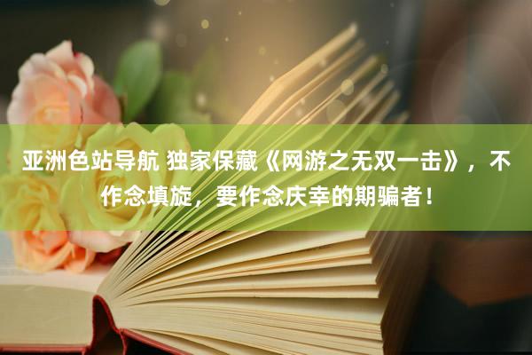 亚洲色站导航 独家保藏《网游之无双一击》，不作念填旋，要作念庆幸的期骗者！