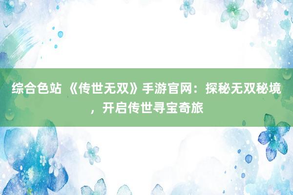 综合色站 《传世无双》手游官网：探秘无双秘境，开启传世寻宝奇旅
