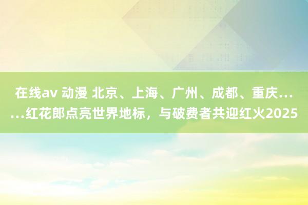 在线av 动漫 北京、上海、广州、成都、重庆……红花郎点亮世界地标，与破费者共迎红火2025