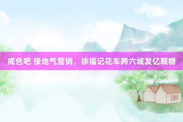戒色吧 接地气营销，徐福记花车跨六城发亿颗糖