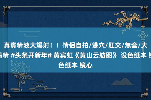 真實精液大爆射！！情侶自拍/雙穴/肛交/無套/大量噴精 #头条开新年# 黄宾虹《黄山云舫图》 设色纸本 镜心