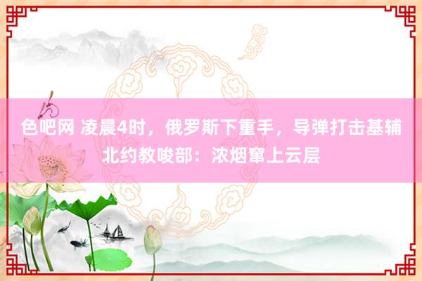色吧网 凌晨4时，俄罗斯下重手，导弹打击基辅北约教唆部：浓烟窜上云层