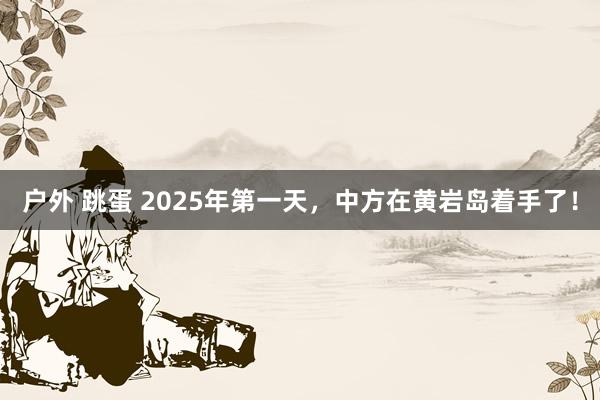 户外 跳蛋 2025年第一天，中方在黄岩岛着手了！