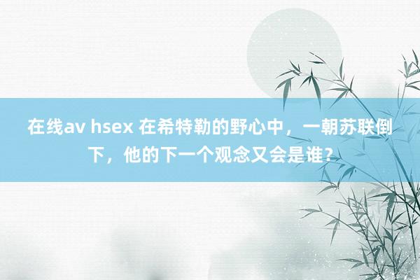 在线av hsex 在希特勒的野心中，一朝苏联倒下，他的下一个观念又会是谁？