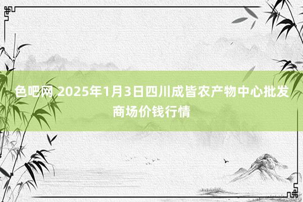 色吧网 2025年1月3日四川成皆农产物中心批发商场价钱行情