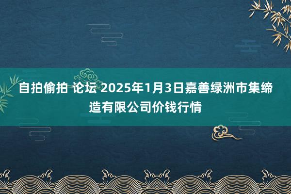 自拍偷拍 论坛 2025年1月3日嘉善绿洲市集缔造有限公司价钱行情