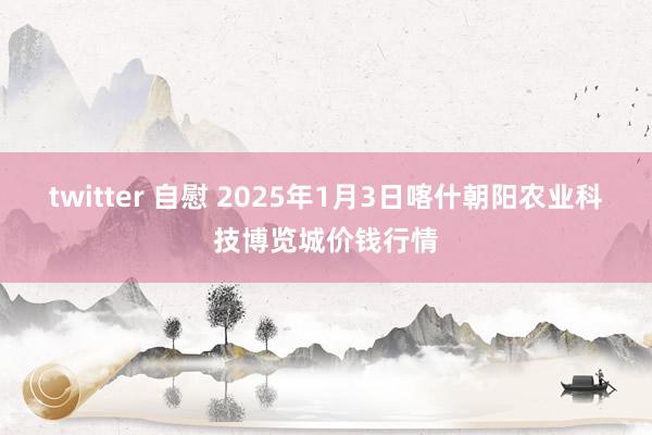 twitter 自慰 2025年1月3日喀什朝阳农业科技博览城价钱行情
