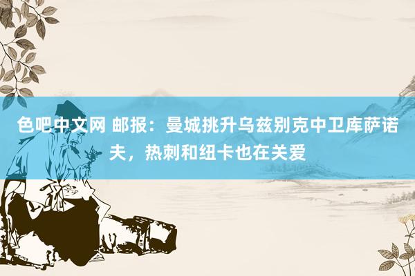 色吧中文网 邮报：曼城挑升乌兹别克中卫库萨诺夫，热刺和纽卡也在关爱