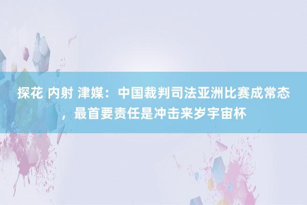 探花 内射 津媒：中国裁判司法亚洲比赛成常态，最首要责任是冲击来岁宇宙杯