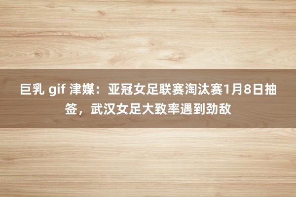 巨乳 gif 津媒：亚冠女足联赛淘汰赛1月8日抽签，武汉女足大致率遇到劲敌
