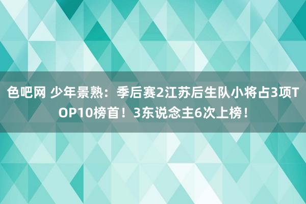 色吧网 少年景熟：季后赛2江苏后生队小将占3项TOP10榜首！3东说念主6次上榜！