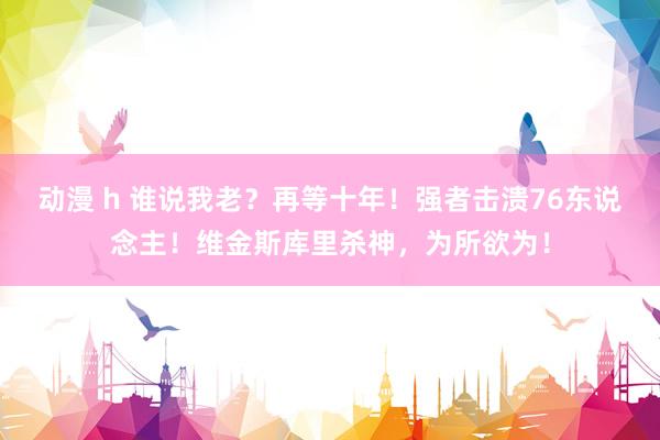 动漫 h 谁说我老？再等十年！强者击溃76东说念主！维金斯库里杀神，为所欲为！