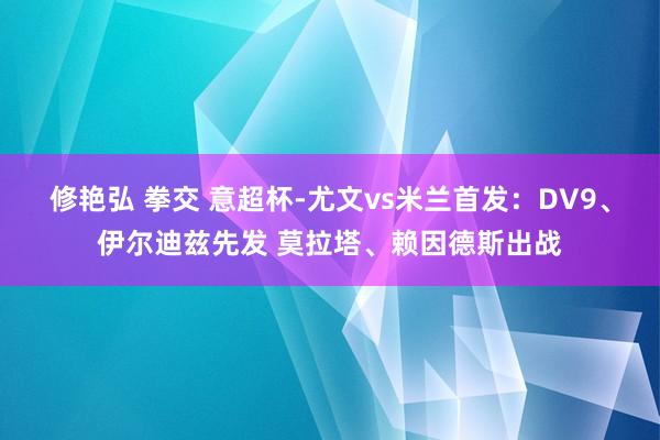 修艳弘 拳交 意超杯-尤文vs米兰首发：DV9、伊尔迪兹先发 莫拉塔、赖因德斯出战