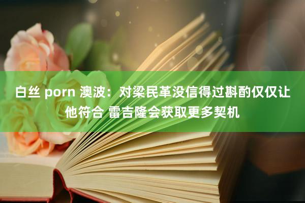 白丝 porn 澳波：对梁民革没信得过斟酌仅仅让他符合 雷吉隆会获取更多契机