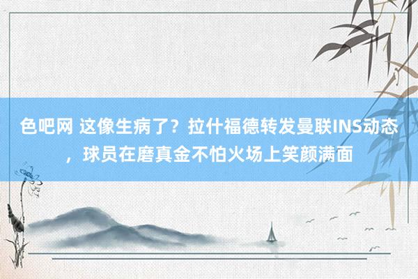 色吧网 这像生病了？拉什福德转发曼联INS动态，球员在磨真金不怕火场上笑颜满面