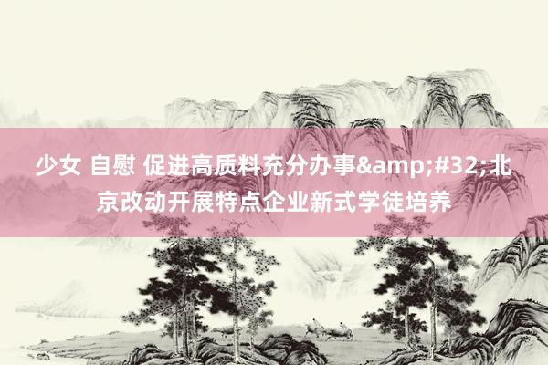 少女 自慰 促进高质料充分办事&#32;北京改动开展特点企业新式学徒培养