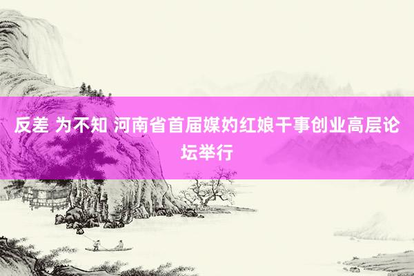 反差 为不知 河南省首届媒妁红娘干事创业高层论坛举行