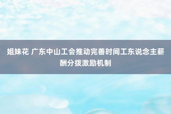姐妹花 广东中山工会推动完善时间工东说念主薪酬分拨激励机制