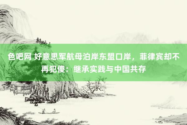 色吧网 好意思军航母泊岸东盟口岸，菲律宾却不再犯傻：继承实践与中国共存