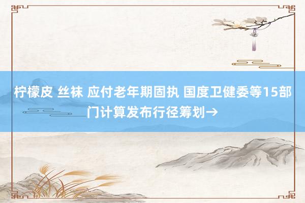 柠檬皮 丝袜 应付老年期固执 国度卫健委等15部门计算发布行径筹划→