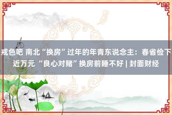 戒色吧 南北“换房”过年的年青东说念主：春省俭下近万元 “良心对赌”换房前睡不好 | 封面财经