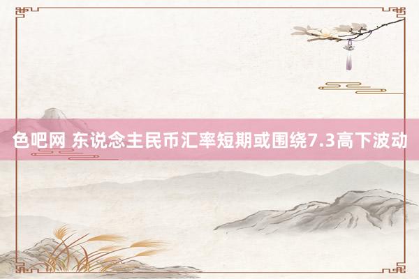 色吧网 东说念主民币汇率短期或围绕7.3高下波动
