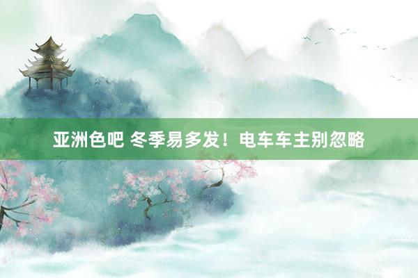 亚洲色吧 冬季易多发！电车车主别忽略