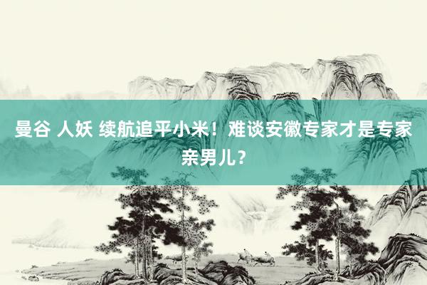 曼谷 人妖 续航追平小米！难谈安徽专家才是专家亲男儿？
