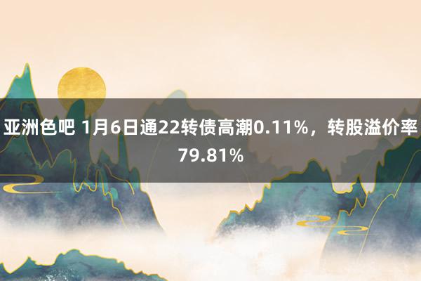 亚洲色吧 1月6日通22转债高潮0.11%，转股溢价率79.81%