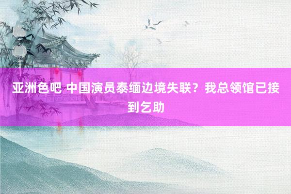亚洲色吧 中国演员泰缅边境失联？我总领馆已接到乞助