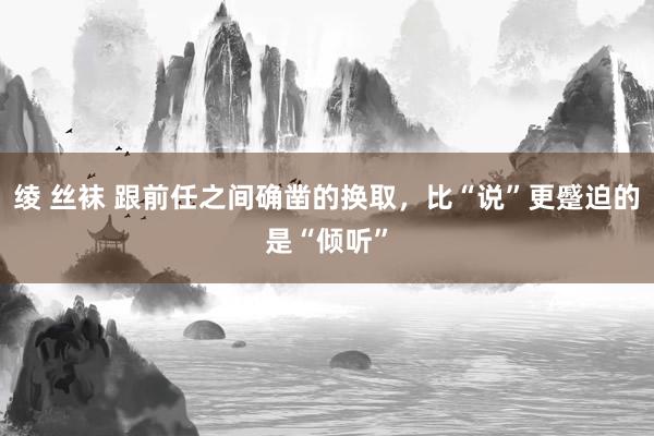 绫 丝袜 跟前任之间确凿的换取，比“说”更蹙迫的是“倾听”
