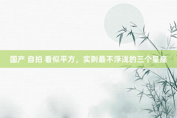 国产 自拍 看似平方，实则最不浮浅的三个星座