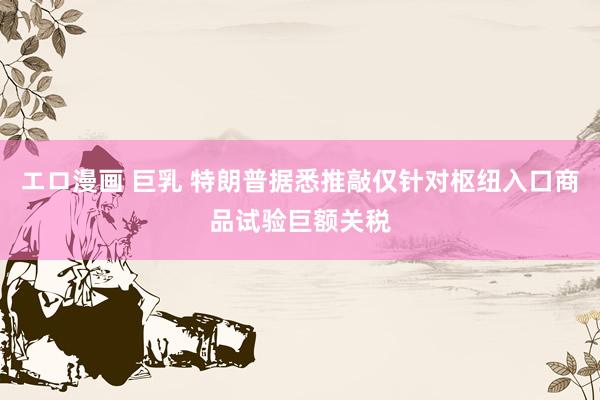 エロ漫画 巨乳 特朗普据悉推敲仅针对枢纽入口商品试验巨额关税
