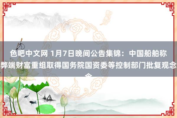 色吧中文网 1月7日晚间公告集锦：中国船舶称弊端财富重组取得国务院国资委等控制部门批复观念