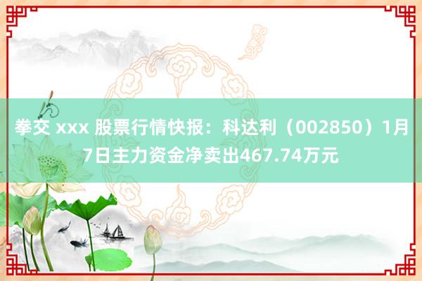 拳交 xxx 股票行情快报：科达利（002850）1月7日主力资金净卖出467.74万元