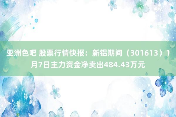 亚洲色吧 股票行情快报：新铝期间（301613）1月7日主力资金净卖出484.43万元