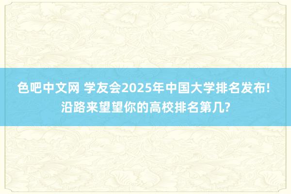 色吧中文网 学友会2025年中国大学排名发布! 沿路来望望你的高校排名第几?