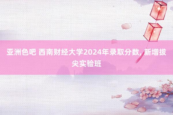 亚洲色吧 西南财经大学2024年录取分数， 新增拔尖实验班