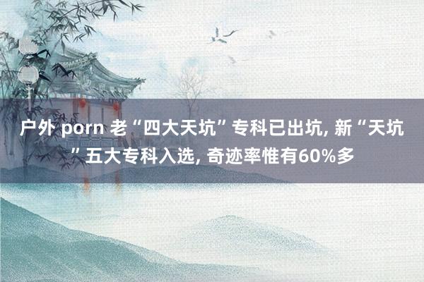 户外 porn 老“四大天坑”专科已出坑， 新“天坑”五大专科入选， 奇迹率惟有60%多