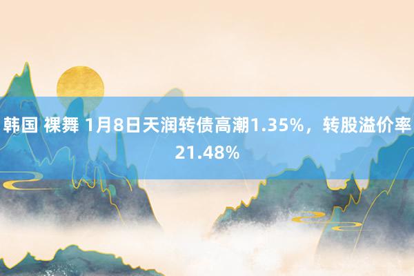 韩国 裸舞 1月8日天润转债高潮1.35%，转股溢价率21.48%