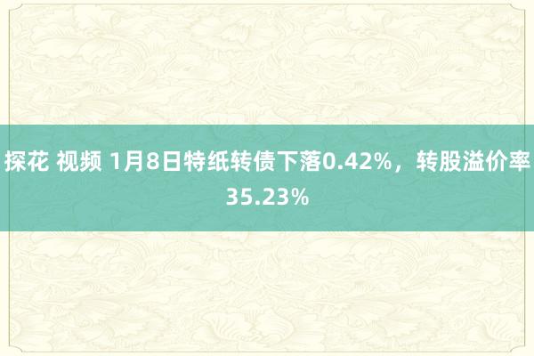 探花 视频 1月8日特纸转债下落0.42%，转股溢价率35.23%
