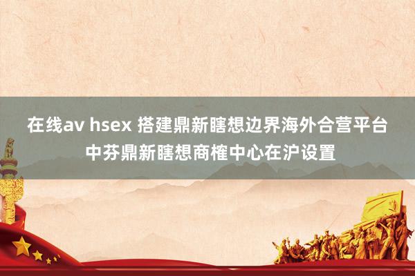 在线av hsex 搭建鼎新瞎想边界海外合营平台 中芬鼎新瞎想商榷中心在沪设置