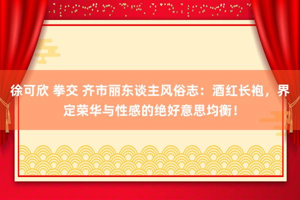徐可欣 拳交 齐市丽东谈主风俗志：酒红长袍，界定荣华与性感的绝好意思均衡！