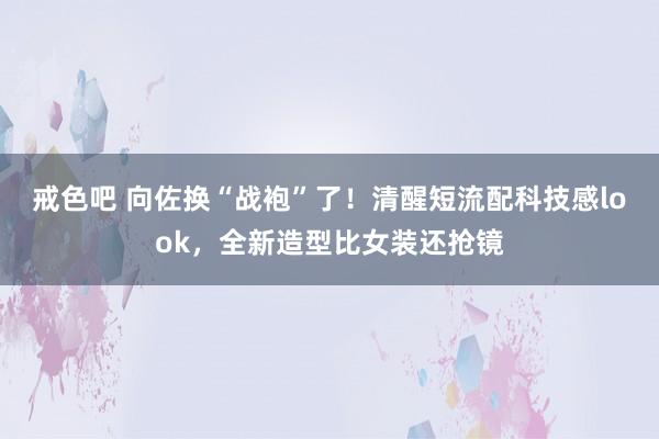戒色吧 向佐换“战袍”了！清醒短流配科技感look，全新造型比女装还抢镜