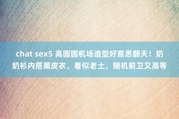 chat sex5 高圆圆机场造型好意思翻天！奶奶衫内搭黑皮衣，看似老土，随机前卫又高等