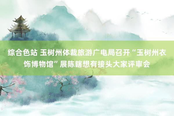 综合色站 玉树州体裁旅游广电局召开“玉树州衣饰博物馆”展陈瞎想有接头大家评审会