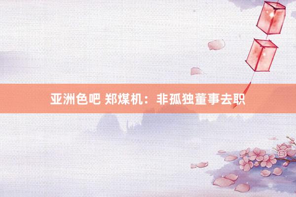 亚洲色吧 郑煤机：非孤独董事去职